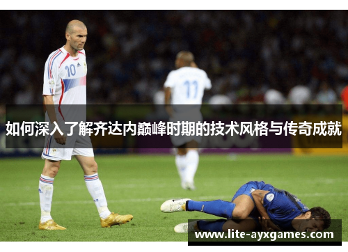 如何深入了解齐达内巅峰时期的技术风格与传奇成就 如何深入了解齐达内巅峰时期的技术风格与传奇成就