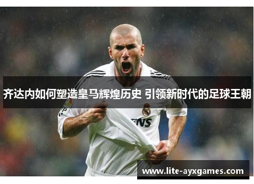 齐达内如何塑造皇马辉煌历史 引领新时代的足球王朝