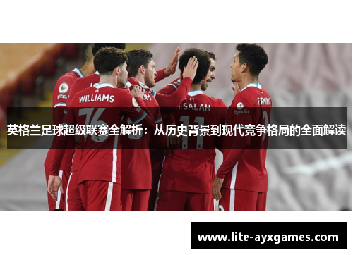 英格兰足球超级联赛全解析:从历史背景到现代竞争格局的全面解读 英格兰足球超级联赛全解析:从历史背景到现代竞争格局的全面解读