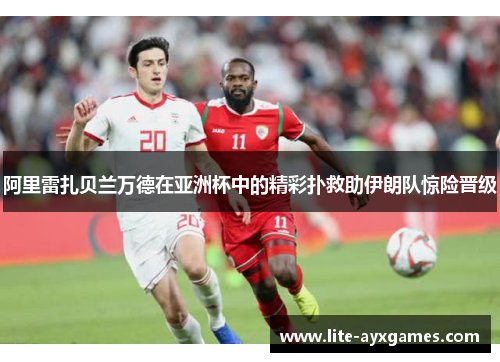 阿里雷扎贝兰万德在亚洲杯中的精彩扑救助伊朗队惊险晋级 阿里雷扎贝兰万德在亚洲杯中的精彩扑救助伊朗队惊险晋级
