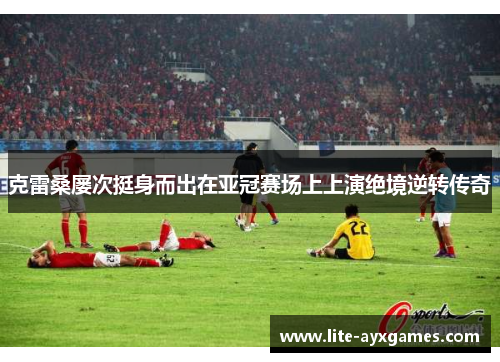 克雷桑屡次挺身而出在亚冠赛场上上演绝境逆转传奇 克雷桑屡次挺身而出在亚冠赛场上上演绝境逆转传奇