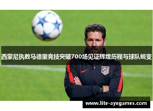 西蒙尼执教马德里竞技突破700场见证辉煌历程与球队蜕变